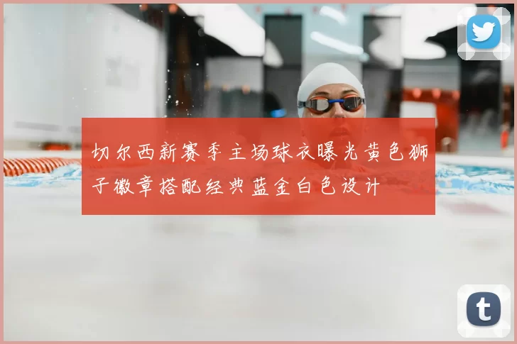 切尔西新赛季主场球衣曝光黄色狮子徽章搭配经典蓝金白色设计