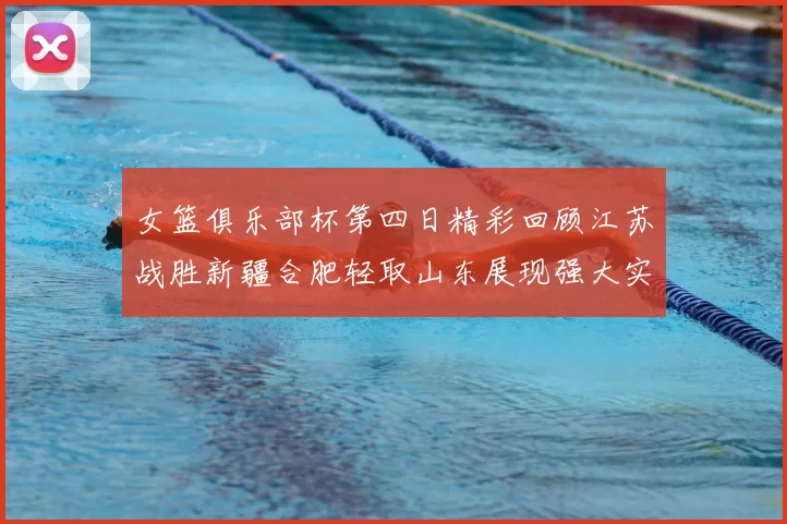 女篮俱乐部杯第四日精彩回顾江苏战胜新疆合肥轻取山东展现强大实力