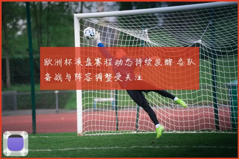 欧洲杯滚盘赛程动态持续发酵 各队备战与阵容调整受关注