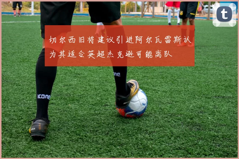 切尔西旧将建议引进阿尔瓦雷斯认为其适合英超杰克逊可能离队