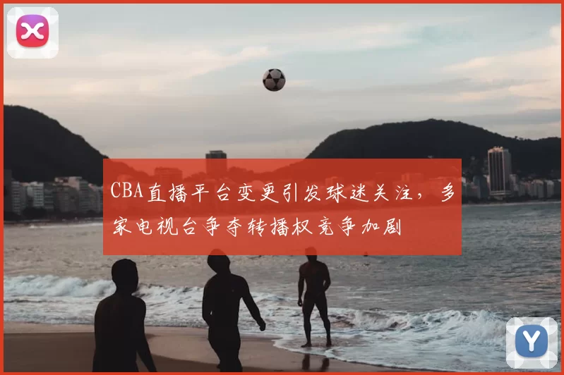CBA直播平台变更引发球迷关注，多家电视台争夺转播权竞争加剧