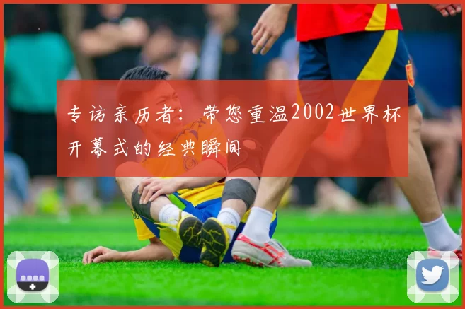 专访亲历者:带您重温2002世界杯开幕式的经典瞬间