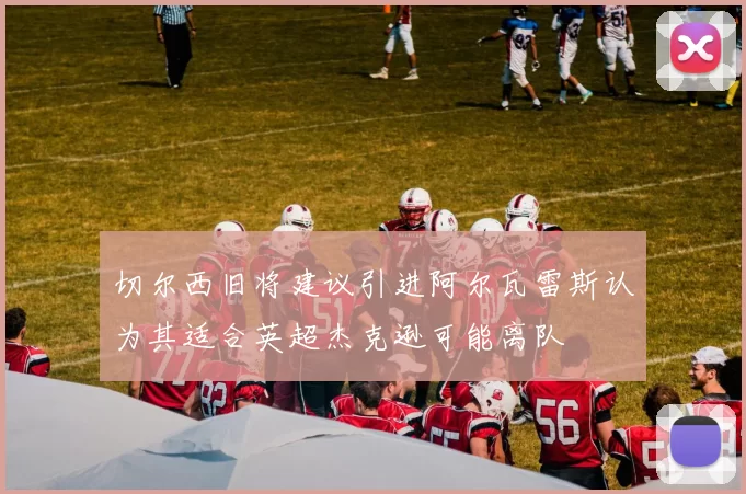 切尔西旧将建议引进阿尔瓦雷斯认为其适合英超杰克逊可能离队