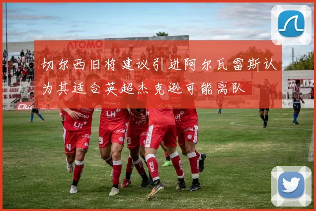 切尔西旧将建议引进阿尔瓦雷斯认为其适合英超杰克逊可能离队