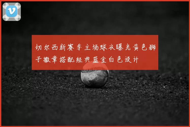 切尔西新赛季主场球衣曝光黄色狮子徽章搭配经典蓝金白色设计