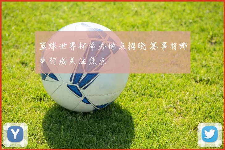 篮球世界杯举办地点揭晓 赛事将哪举行成关注焦点