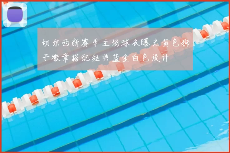 切尔西新赛季主场球衣曝光黄色狮子徽章搭配经典蓝金白色设计