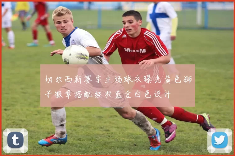 切尔西新赛季主场球衣曝光黄色狮子徽章搭配经典蓝金白色设计