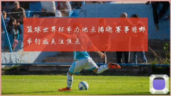 篮球世界杯举办地点揭晓 赛事将哪举行成关注焦点