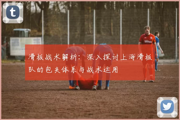 滑板战术解析:深入探讨上海滑板队的包夹体系与战术运用