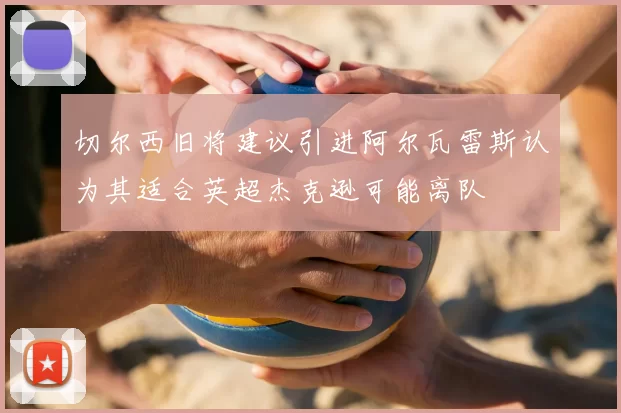 切尔西旧将建议引进阿尔瓦雷斯认为其适合英超杰克逊可能离队