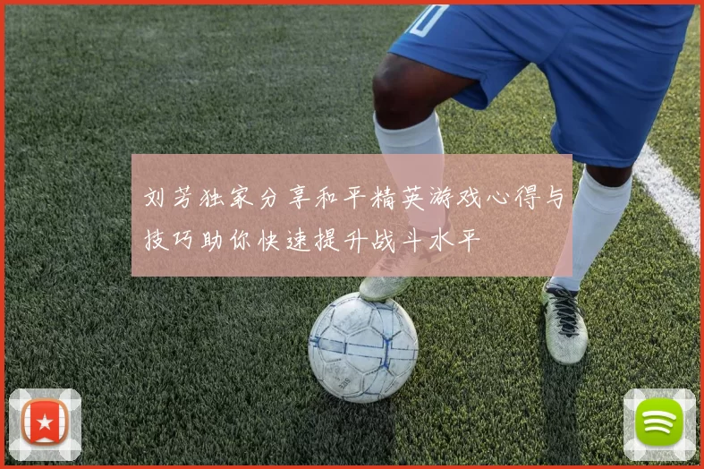 刘芳独家分享和平精英游戏心得与技巧助你快速提升战斗水平
