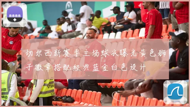 切尔西新赛季主场球衣曝光黄色狮子徽章搭配经典蓝金白色设计