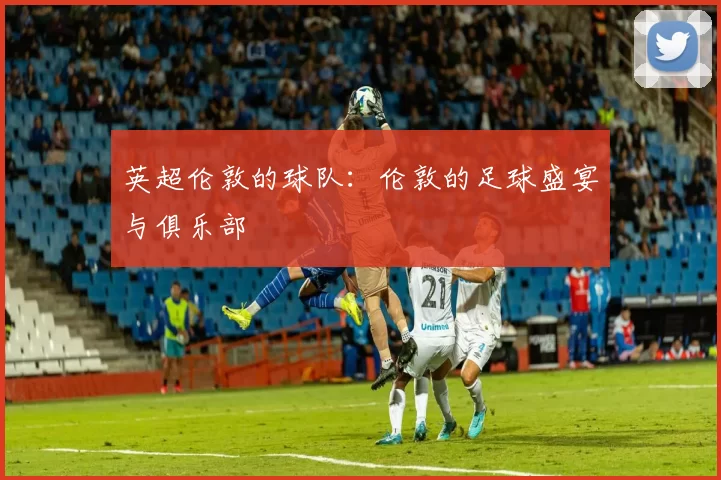 英超伦敦的球队：伦敦的足球盛宴与俱乐部