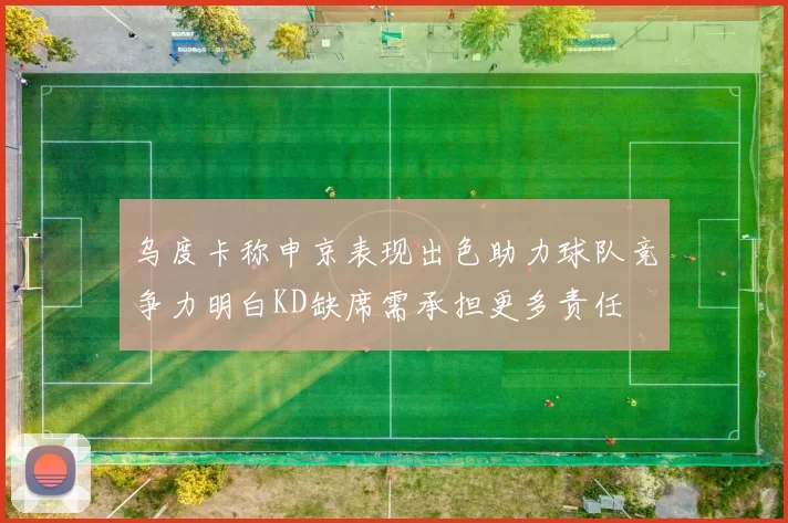 乌度卡称申京表现出色助力球队竞争力明白KD缺席需承担更多责任