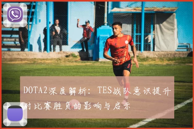 DOTA2深度解析：TES战队意识提升对比赛胜负的影响与启示