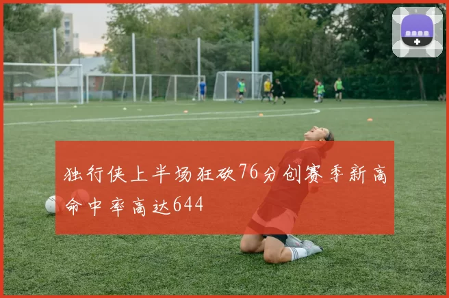 独行侠上半场狂砍76分创赛季新高命中率高达644