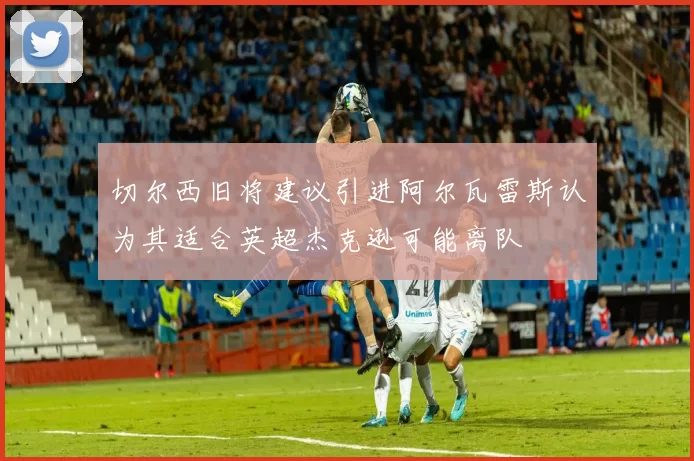 切尔西旧将建议引进阿尔瓦雷斯认为其适合英超杰克逊可能离队