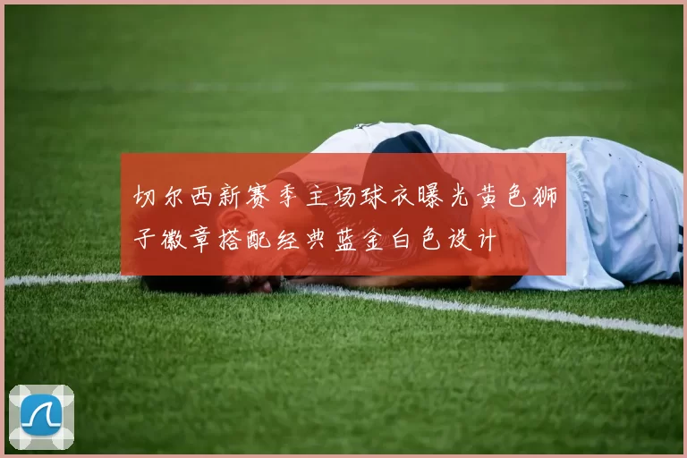 切尔西新赛季主场球衣曝光黄色狮子徽章搭配经典蓝金白色设计