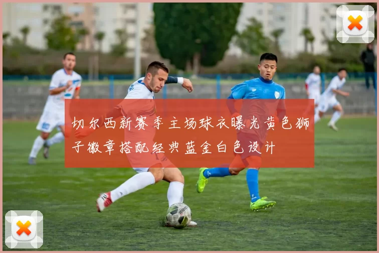 切尔西新赛季主场球衣曝光黄色狮子徽章搭配经典蓝金白色设计