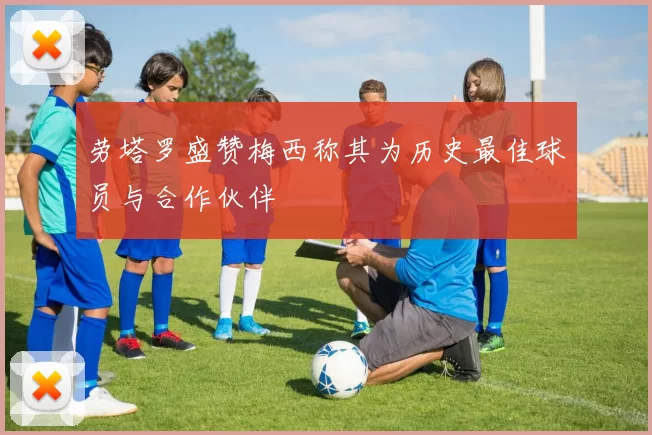 劳塔罗盛赞梅西称其为历史最佳球员与合作伙伴