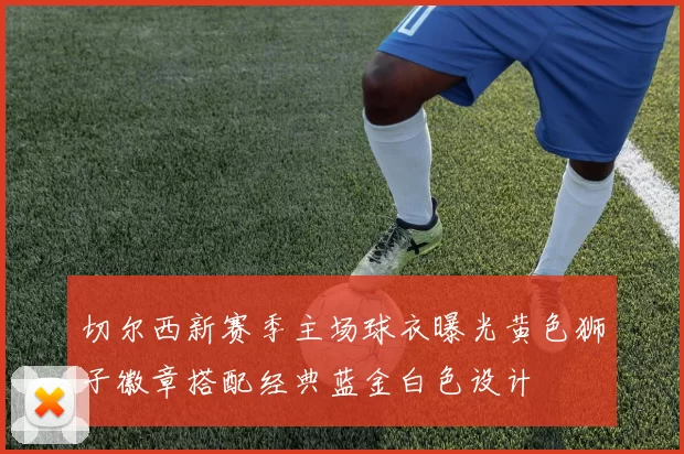 切尔西新赛季主场球衣曝光黄色狮子徽章搭配经典蓝金白色设计