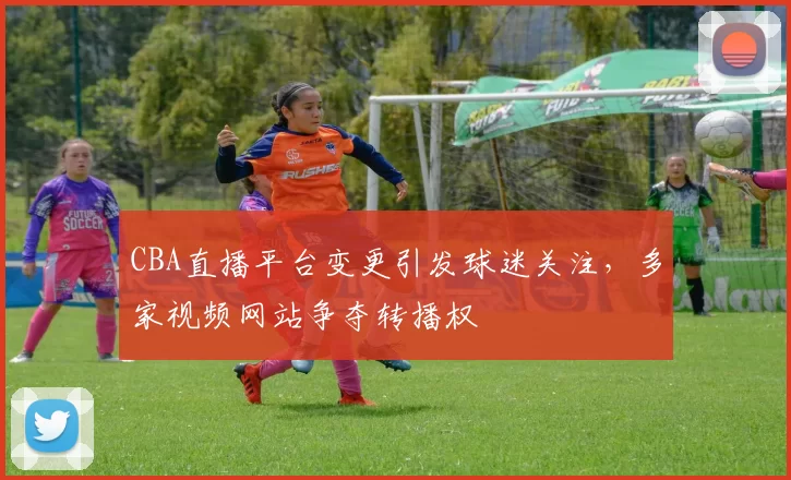 CBA直播平台变更引发球迷关注,多家视频网站争夺转播权