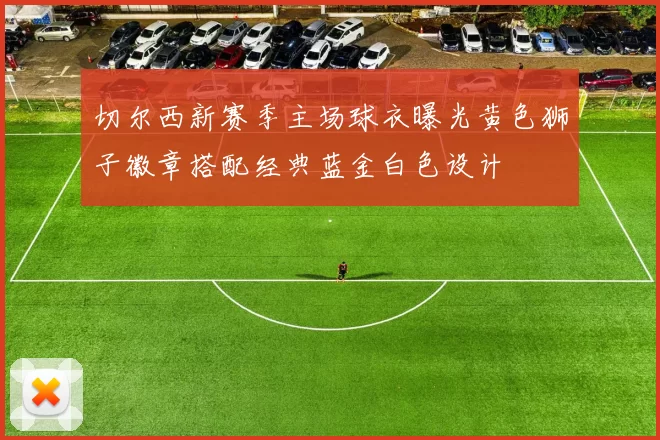 切尔西新赛季主场球衣曝光黄色狮子徽章搭配经典蓝金白色设计