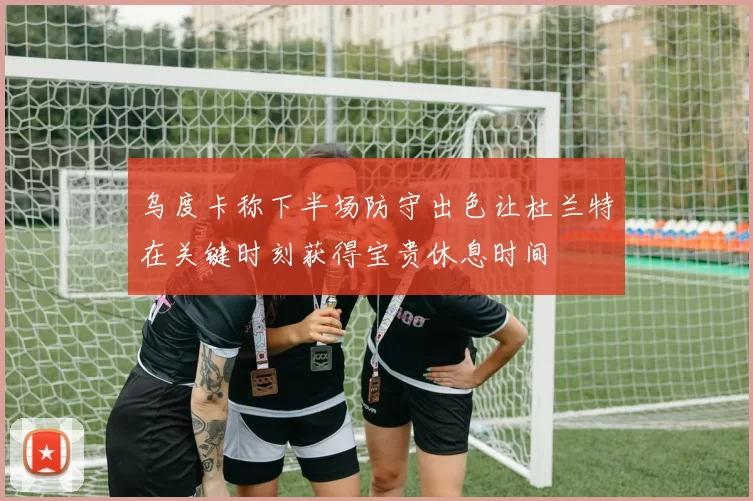 乌度卡称下半场防守出色让杜兰特在关键时刻获得宝贵休息时间