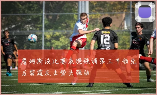 詹姆斯谈比赛表现强调第三节领先后雷霆反击势头强劲