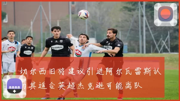 切尔西旧将建议引进阿尔瓦雷斯认为其适合英超杰克逊可能离队