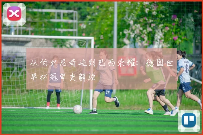 从伯尔尼奇迹到巴西荣耀:德国世界杯冠军史解读