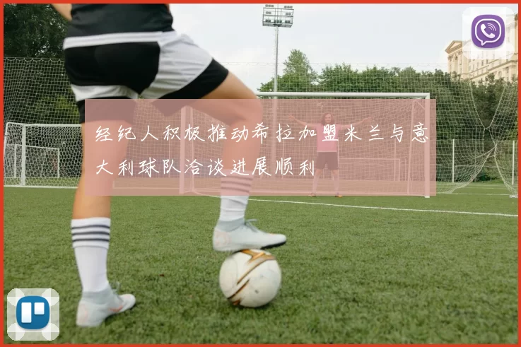 经纪人积极推动希拉加盟米兰与意大利球队洽谈进展顺利