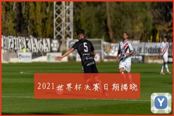 2021世界杯决赛日期揭晓