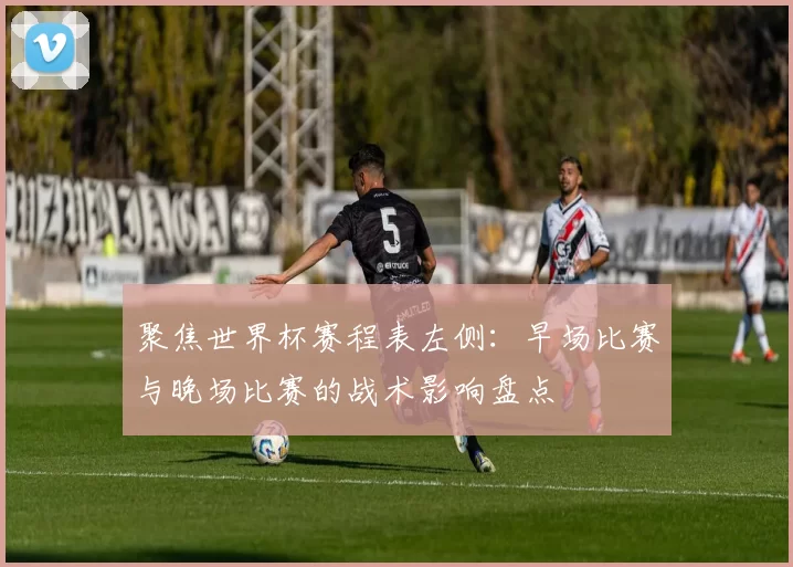 聚焦世界杯赛程表左侧:早场比赛与晚场比赛的战术影响盘点