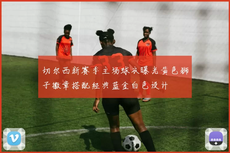 切尔西新赛季主场球衣曝光黄色狮子徽章搭配经典蓝金白色设计