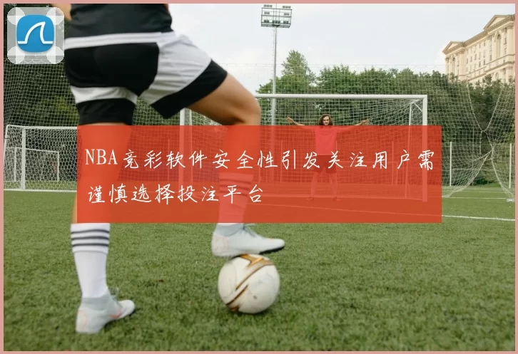 NBA竞彩软件安全性引发关注用户需谨慎选择投注平台