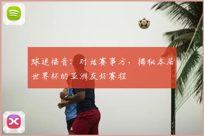 球迷福音：对话赛事方，揭秘本届世界杯的亚洲友好赛程