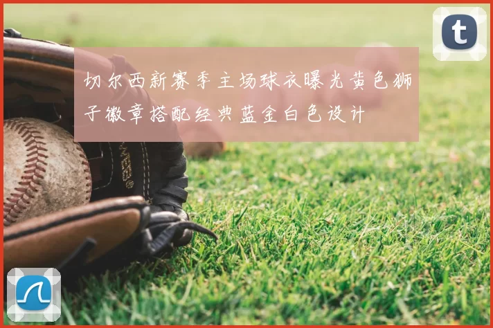 切尔西新赛季主场球衣曝光黄色狮子徽章搭配经典蓝金白色设计