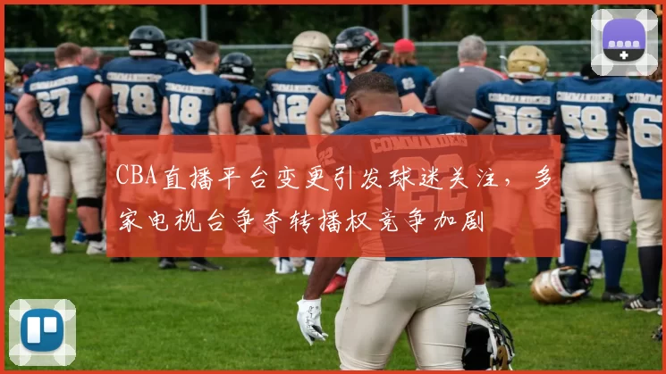 CBA直播平台变更引发球迷关注,多家电视台争夺转播权竞争加剧