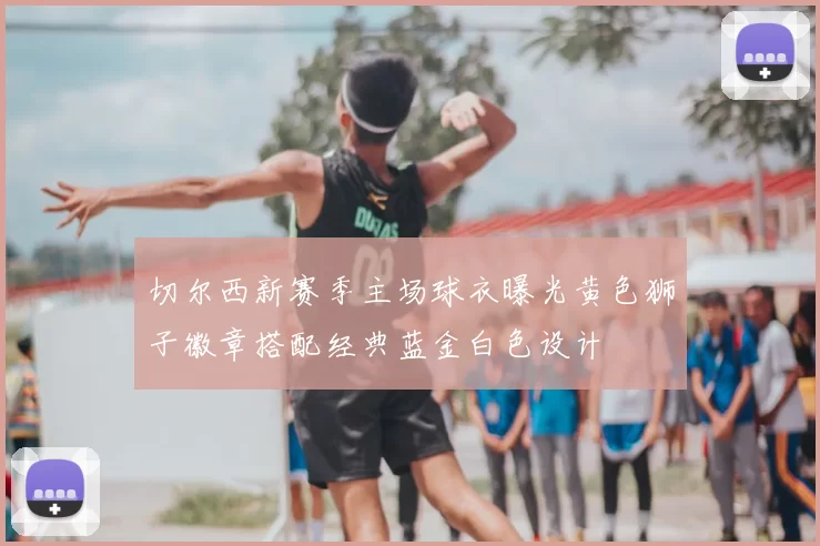 切尔西新赛季主场球衣曝光黄色狮子徽章搭配经典蓝金白色设计