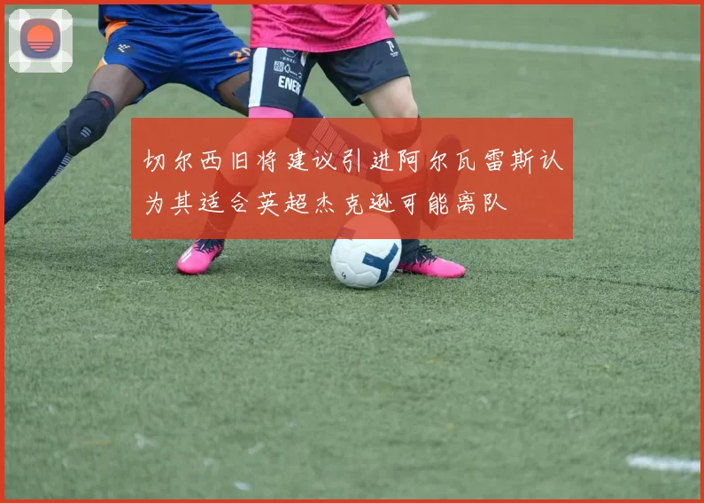 切尔西旧将建议引进阿尔瓦雷斯认为其适合英超杰克逊可能离队