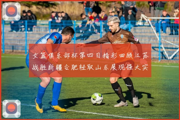 女篮俱乐部杯第四日精彩回顾江苏战胜新疆合肥轻取山东展现强大实力