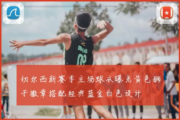 切尔西新赛季主场球衣曝光黄色狮子徽章搭配经典蓝金白色设计