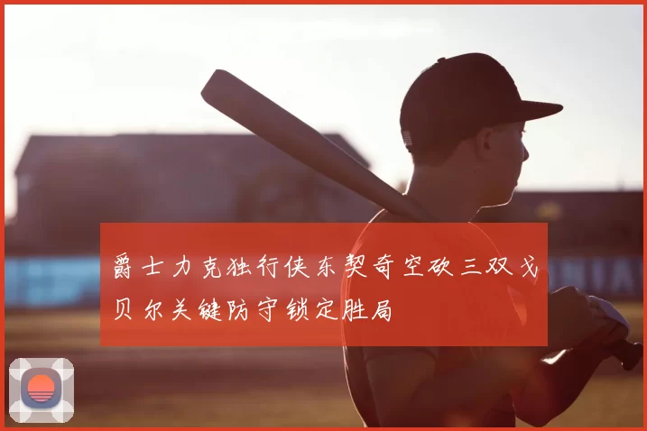 爵士力克独行侠东契奇空砍三双戈贝尔关键防守锁定胜局