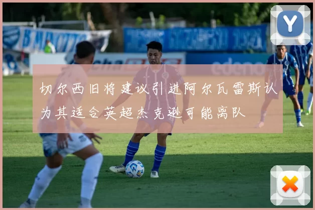 切尔西旧将建议引进阿尔瓦雷斯认为其适合英超杰克逊可能离队