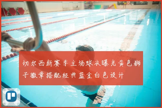 切尔西新赛季主场球衣曝光黄色狮子徽章搭配经典蓝金白色设计