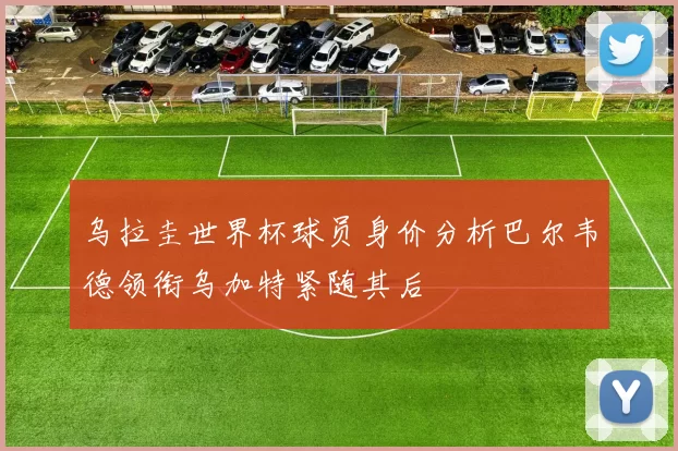 乌拉圭世界杯球员身价分析巴尔韦德领衔乌加特紧随其后