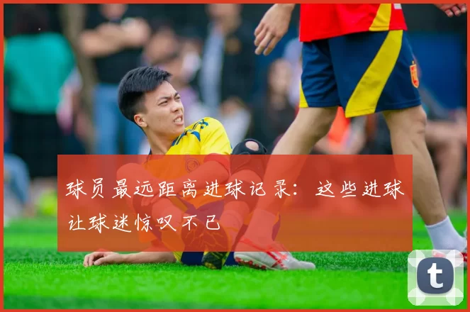 球员最远距离进球记录：这些进球让球迷惊叹不已
