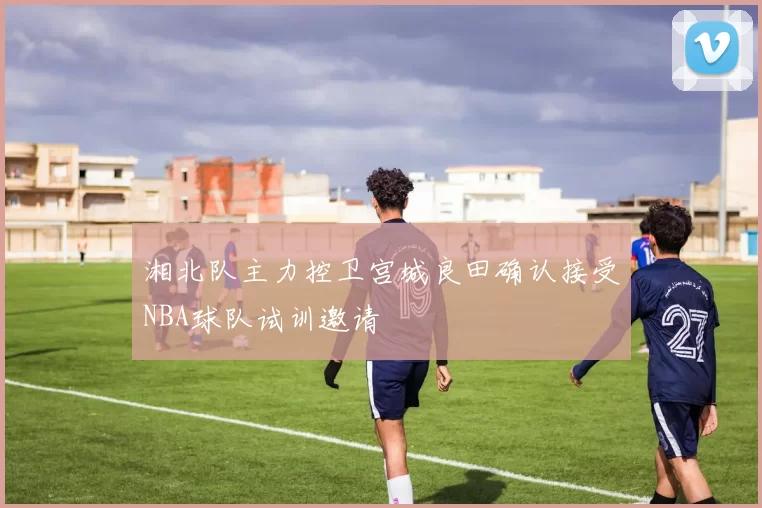 湘北队主力控卫宫城良田确认接受NBA球队试训邀请
